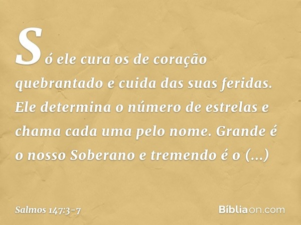 Só ele cura os de coração quebrantado
e cuida das suas feridas. Ele determina o número de estrelas
e chama cada uma pelo nome. Grande é o nosso Soberano
e treme