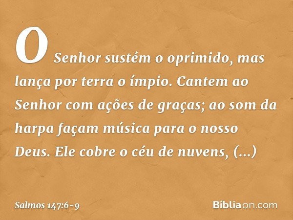 O Senhor sustém o oprimido,
mas lança por terra o ímpio. Cantem ao Senhor com ações de graças;
ao som da harpa façam música
para o nosso Deus. Ele cobre o céu d