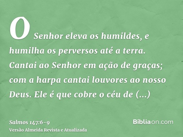 O Senhor eleva os humildes, e humilha os perversos até a terra.Cantai ao Senhor em ação de graças; com a harpa cantai louvores ao nosso Deus.Ele é que cobre o c