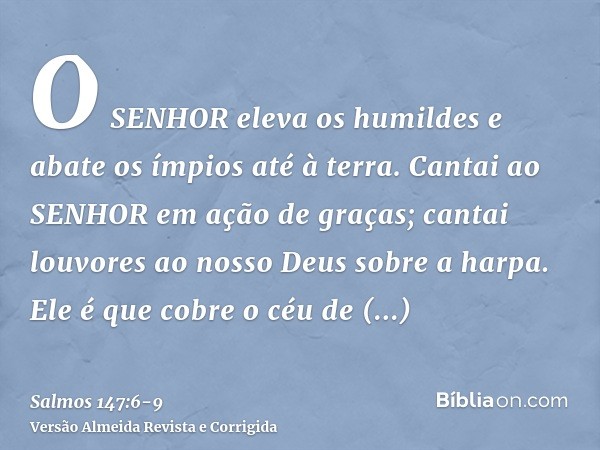 O SENHOR eleva os humildes e abate os ímpios até à terra.Cantai ao SENHOR em ação de graças; cantai louvores ao nosso Deus sobre a harpa.Ele é que cobre o céu d