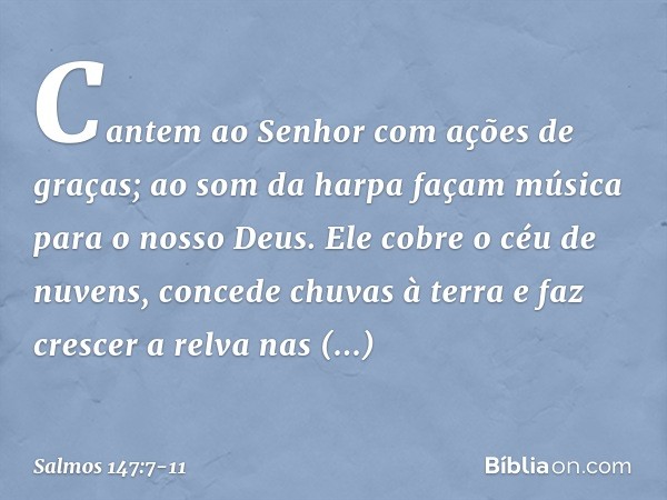 Cantem ao Senhor com ações de graças;
ao som da harpa façam música
para o nosso Deus. Ele cobre o céu de nuvens,
concede chuvas à terra
e faz crescer a relva na