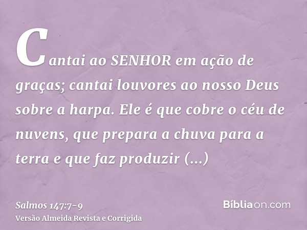 Cantai ao SENHOR em ação de graças; cantai louvores ao nosso Deus sobre a harpa.Ele é que cobre o céu de nuvens, que prepara a chuva para a terra e que faz prod