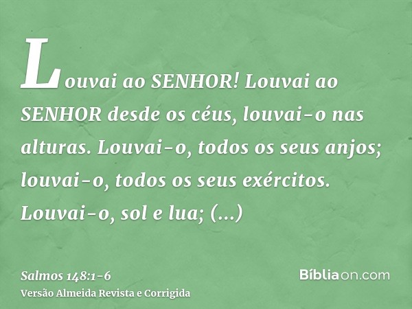 Louvai ao SENHOR! Louvai ao SENHOR desde os céus, louvai-o nas alturas.Louvai-o, todos os seus anjos; louvai-o, todos os seus exércitos.Louvai-o, sol e lua; lou