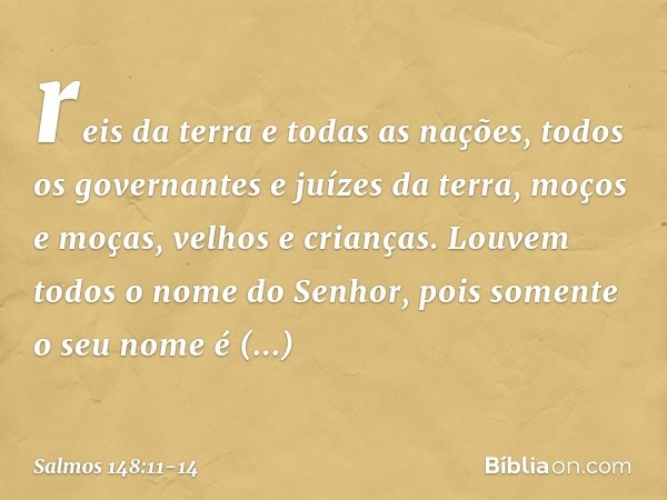 reis da terra e todas as nações,
todos os governantes e juízes da terra, moços e moças, velhos e crianças. Louvem todos o nome do Senhor,
pois somente o seu nom