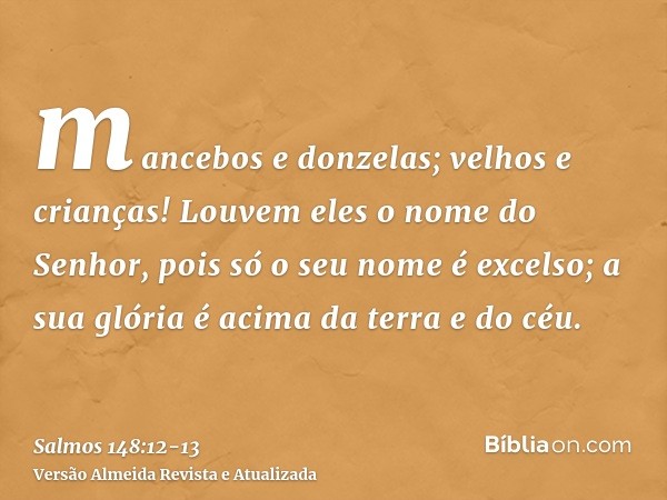 mancebos e donzelas; velhos e crianças!Louvem eles o nome do Senhor, pois só o seu nome é excelso; a sua glória é acima da terra e do céu.