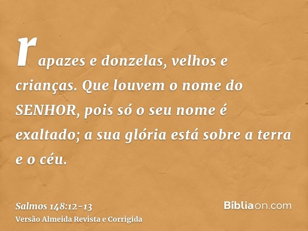 rapazes e donzelas, velhos e crianças.Que louvem o nome do SENHOR, pois só o seu nome é exaltado; a sua glória está sobre a terra e o céu.