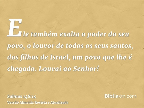 Ele também exalta o poder do seu povo, o louvor de todos os seus santos, dos filhos de Israel, um povo que lhe é chegado. Louvai ao Senhor!