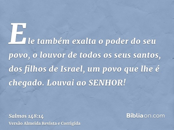 Ele também exalta o poder do seu povo, o louvor de todos os seus santos, dos filhos de Israel, um povo que lhe é chegado. Louvai ao SENHOR!
