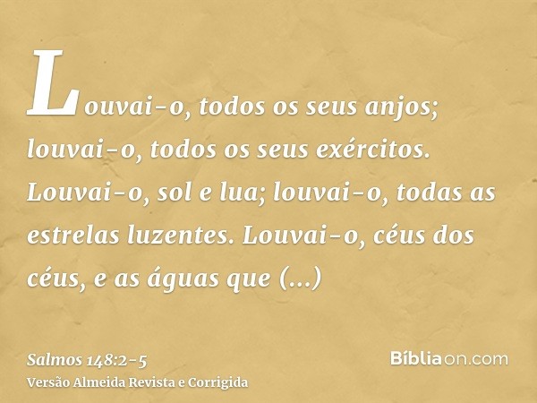 Louvai-o, todos os seus anjos; louvai-o, todos os seus exércitos.Louvai-o, sol e lua; louvai-o, todas as estrelas luzentes.Louvai-o, céus dos céus, e as águas q