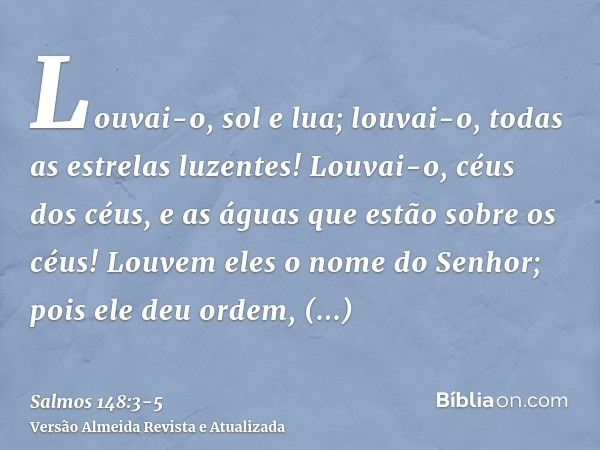 Louvai-o, sol e lua; louvai-o, todas as estrelas luzentes!Louvai-o, céus dos céus, e as águas que estão sobre os céus!Louvem eles o nome do Senhor; pois ele deu