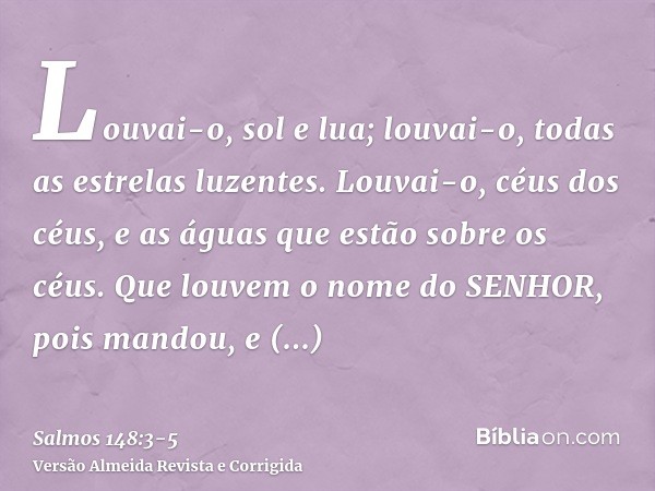 Louvai-o, sol e lua; louvai-o, todas as estrelas luzentes.Louvai-o, céus dos céus, e as águas que estão sobre os céus.Que louvem o nome do SENHOR, pois mandou, 