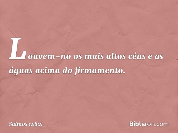 Louvem-no os mais altos céus
e as águas acima do firmamento. -- Salmo 148:4