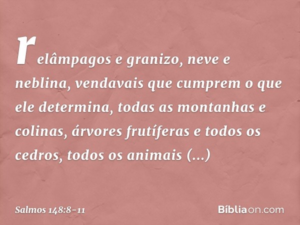 relâmpagos e granizo, neve e neblina,
vendavais que cumprem o que ele determina, todas as montanhas e colinas,
árvores frutíferas e todos os cedros, todos os an