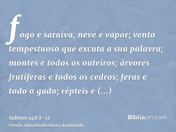 fogo e saraiva, neve e vapor; vento tempestuoso que excuta a sua palavra;montes e todos os outeiros; árvores frutíferas e todos os cedros;feras e todo o gado; r