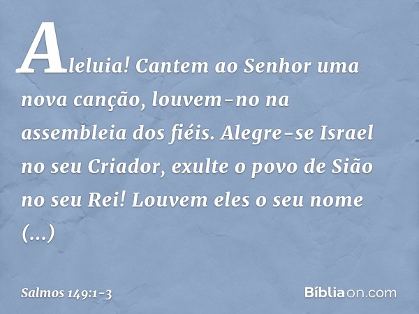 Aleluia!
Cantem ao Senhor uma nova canção,
louvem-no na assembleia dos fiéis. Alegre-se Israel no seu Criador,
exulte o povo de Sião no seu Rei! Louvem eles o s