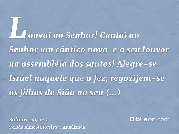 Louvai ao Senhor! Cantai ao Senhor um cântico novo, e o seu louvor na assembléia dos santos!Alegre-se Israel naquele que o fez; regozijem-se os filhos de Sião n