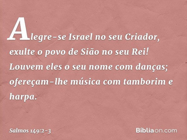 Alegre-se Israel no seu Criador,
exulte o povo de Sião no seu Rei! Louvem eles o seu nome com danças;
ofereçam-lhe música
com tamborim e harpa. -- Salmo 149:2-3