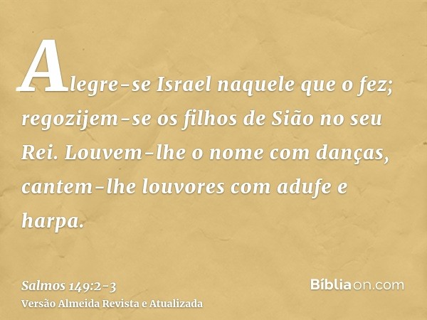 Alegre-se Israel naquele que o fez; regozijem-se os filhos de Sião no seu Rei.Louvem-lhe o nome com danças, cantem-lhe louvores com adufe e harpa.