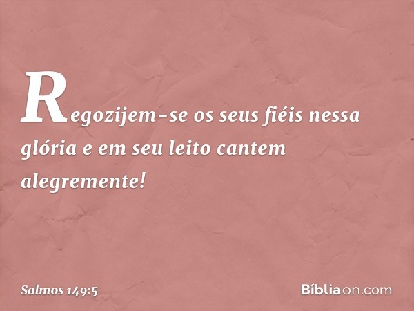 Regozijem-se os seus fiéis nessa glória
e em seu leito cantem alegremente! -- Salmo 149:5