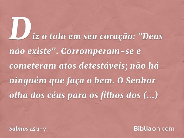 Diz o tolo em seu coração: "Deus não existe".
Corromperam-se e cometeram atos detestáveis;
não há ninguém que faça o bem. O Senhor olha dos céus
para os filhos 