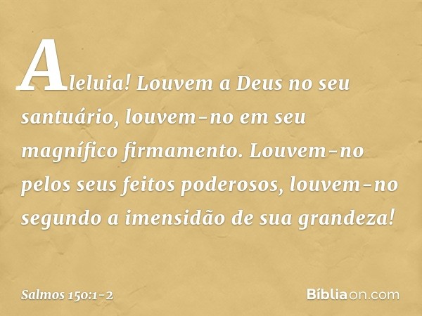 Aleluia!
Louvem a Deus no seu santuário,
louvem-no em seu magnífico firmamento. Louvem-no pelos seus feitos poderosos,
louvem-no segundo a imensidão
de sua gran