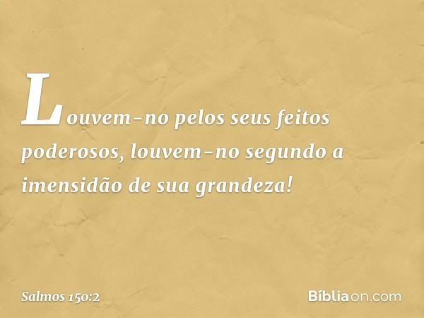 Louvem-no pelos seus feitos poderosos,
louvem-no segundo a imensidão
de sua grandeza! -- Salmo 150:2