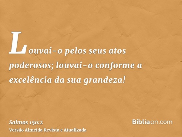 Louvai-o pelos seus atos poderosos; louvai-o conforme a excelência da sua grandeza!