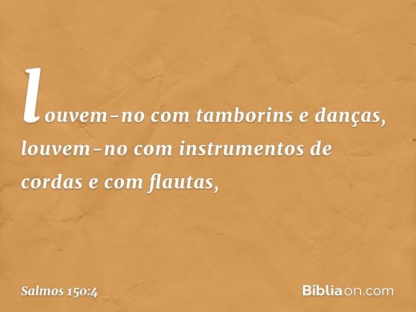 louvem-no com tamborins e danças,
louvem-no com instrumentos de cordas
e com flautas, -- Salmo 150:4