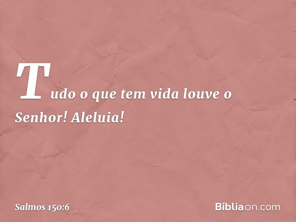 Tudo o que tem vida louve o Senhor!
Aleluia! -- Salmo 150:6