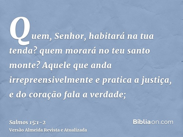 Quem, Senhor, habitará na tua tenda? quem morará no teu santo monte?Aquele que anda irrepreensivelmente e pratica a justiça, e do coração fala a verdade;