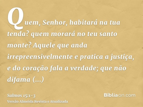 Quem, Senhor, habitará na tua tenda? quem morará no teu santo monte?Aquele que anda irrepreensivelmente e pratica a justiça, e do coração fala a verdade;que não