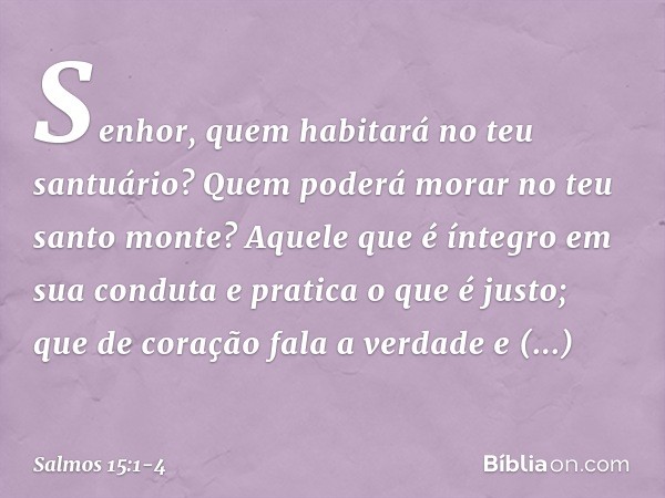 Senhor, quem habitará no teu santuário?
Quem poderá morar no teu santo monte? Aquele que é íntegro em sua conduta
e pratica o que é justo;
que de coração fala a