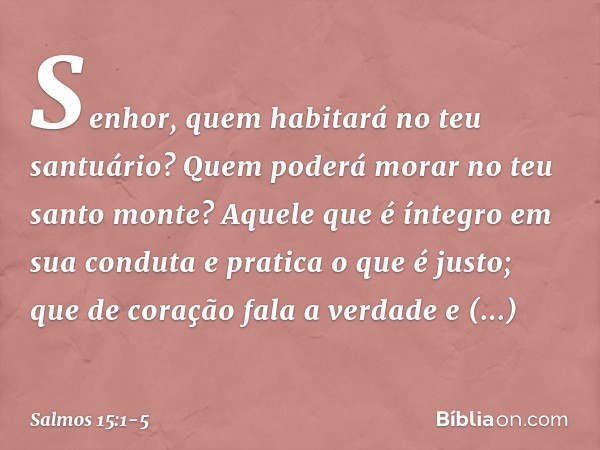 Senhor, quem habitará no teu santuário?
Quem poderá morar no teu santo monte? Aquele que é íntegro em sua conduta
e pratica o que é justo;
que de coração fala a