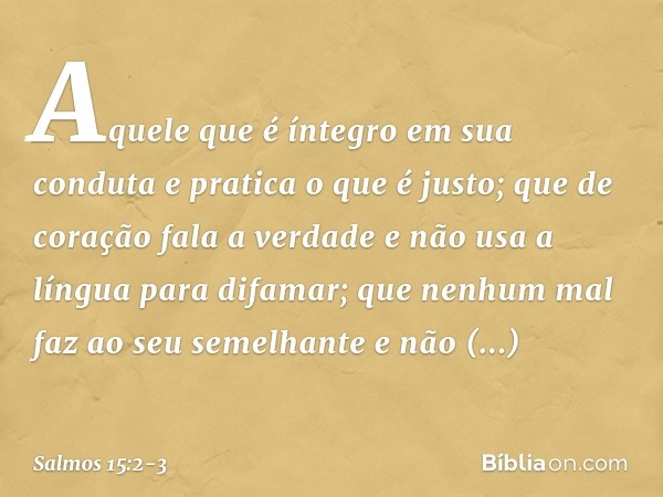 Aquele que é íntegro em sua conduta
e pratica o que é justo;
que de coração fala a verdade e não usa a língua para difamar;
que nenhum mal faz ao seu semelhante