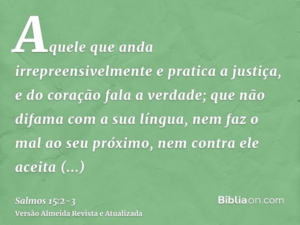 Aquele que anda irrepreensivelmente e pratica a justiça, e do coração fala a verdade;que não difama com a sua língua, nem faz o mal ao seu próximo, nem contra e