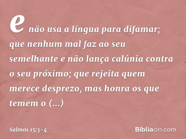 e não usa a língua para difamar;
que nenhum mal faz ao seu semelhante
e não lança calúnia contra o seu próximo; que rejeita quem merece desprezo,
mas honra os q