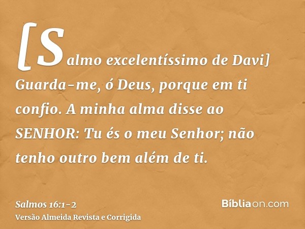 [Salmo excelentíssimo de Davi] Guarda-me, ó Deus, porque em ti confio.A minha alma disse ao SENHOR: Tu és o meu Senhor; não tenho outro bem além de ti.