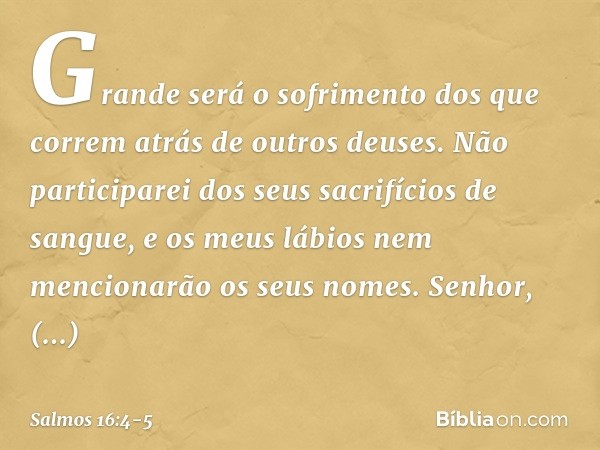 Grande será o sofrimento
dos que correm atrás de outros deuses.
Não participarei dos seus sacrifícios de sangue,
e os meus lábios nem mencionarão
os seus nomes.