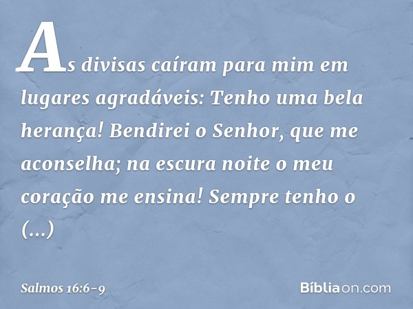 As divisas caíram para mim
em lugares agradáveis:
Tenho uma bela herança! Bendirei o Senhor, que me aconselha;
na escura noite o meu coração me ensina! Sempre t