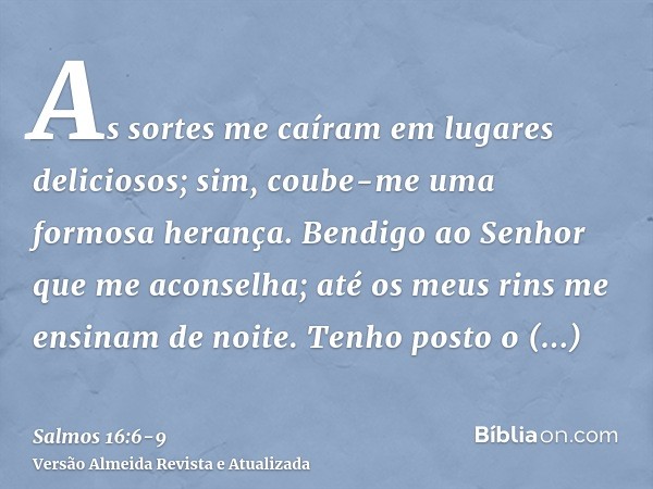 As sortes me caíram em lugares deliciosos; sim, coube-me uma formosa herança.Bendigo ao Senhor que me aconselha; até os meus rins me ensinam de noite.Tenho post