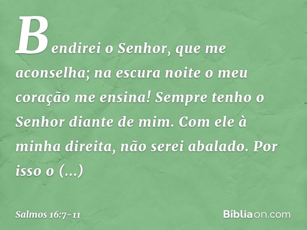 Bendirei o Senhor, que me aconselha;
na escura noite o meu coração me ensina! Sempre tenho o Senhor diante de mim.
Com ele à minha direita, não serei abalado. P