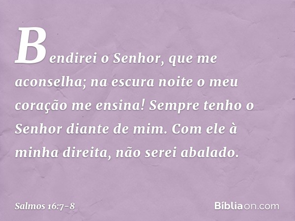 Bendirei o Senhor, que me aconselha;
na escura noite o meu coração me ensina! Sempre tenho o Senhor diante de mim.
Com ele à minha direita, não serei abalado. -