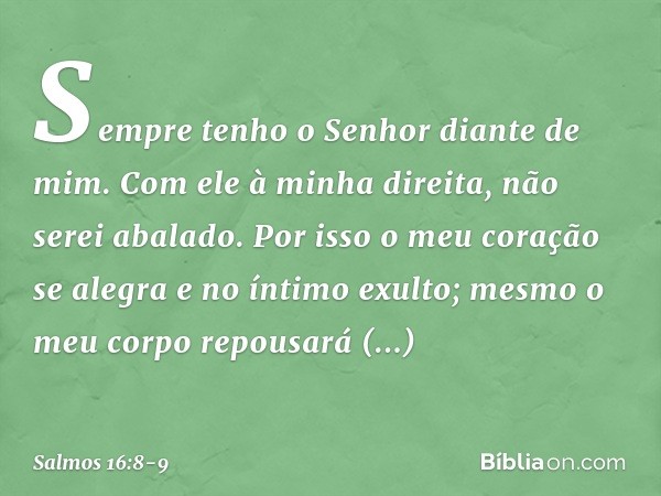 Sempre tenho o Senhor diante de mim.
Com ele à minha direita, não serei abalado. Por isso o meu coração se alegra
e no íntimo exulto;
mesmo o meu corpo repousar