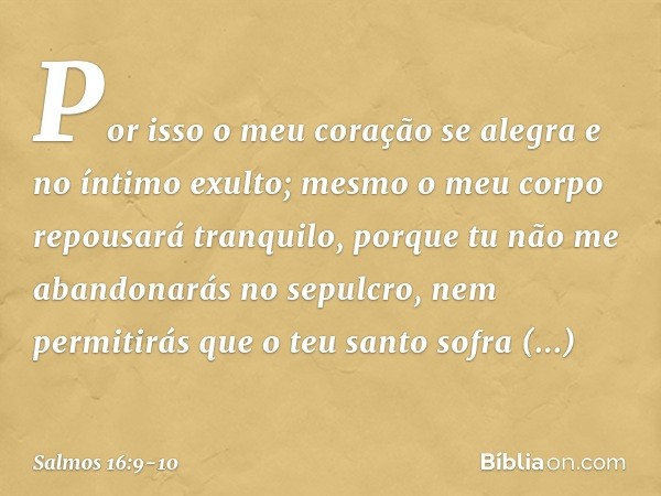 Por isso o meu coração se alegra
e no íntimo exulto;
mesmo o meu corpo repousará tranquilo, porque tu não me abandonarás no sepulcro,
nem permitirás que o teu s