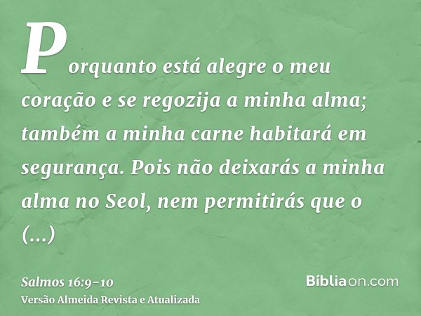 Porquanto está alegre o meu coração e se regozija a minha alma; também a minha carne habitará em segurança.Pois não deixarás a minha alma no Seol, nem permitirá