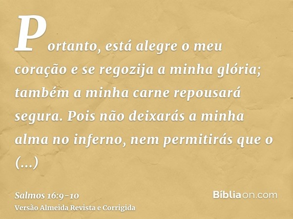 Portanto, está alegre o meu coração e se regozija a minha glória; também a minha carne repousará segura.Pois não deixarás a minha alma no inferno, nem permitirá