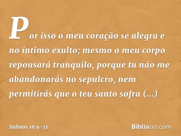 Por isso o meu coração se alegra
e no íntimo exulto;
mesmo o meu corpo repousará tranquilo, porque tu não me abandonarás no sepulcro,
nem permitirás que o teu s