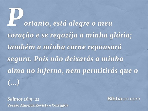 Portanto, está alegre o meu coração e se regozija a minha glória; também a minha carne repousará segura.Pois não deixarás a minha alma no inferno, nem permitirá