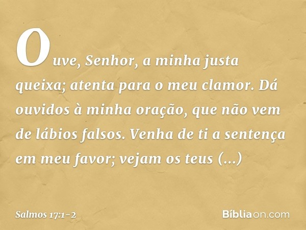 Ouve, Senhor, a minha justa queixa;
atenta para o meu clamor.
Dá ouvidos à minha oração,
que não vem de lábios falsos. Venha de ti a sentença em meu favor;
veja