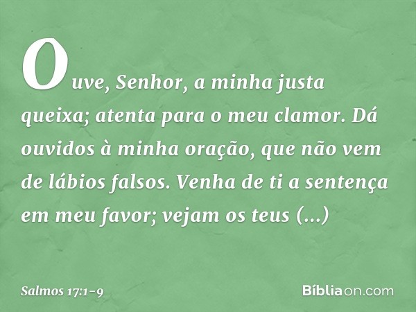 Ouve, Senhor, a minha justa queixa;
atenta para o meu clamor.
Dá ouvidos à minha oração,
que não vem de lábios falsos. Venha de ti a sentença em meu favor;
veja